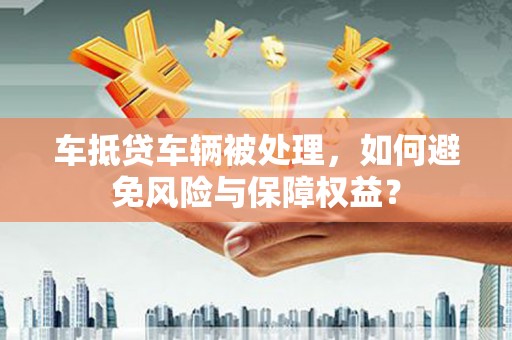 阳明车抵贷车辆被处理，如何避免风险与保障权益？
